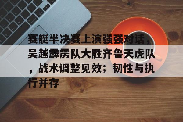 九游体育官网-赛艇半决赛上演强强对话，吴越霹雳队大胜齐鲁天虎队，战术调整见效；韧性与执行并存的简单介绍
