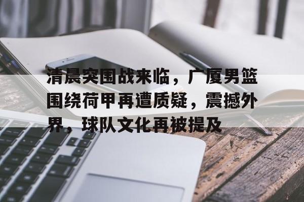 九游体育APP-清晨突围战来临，广厦男篮围绕荷甲再遭质疑，震撼外界，球队文化再被提及(早安隆回原唱)