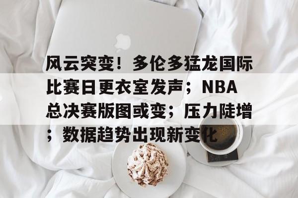 九游体育下载-关于风云突变！多伦多猛龙国际比赛日更衣室发声；NBA总决赛版图或变；压力陡增；数据趋势出现新变化的信息