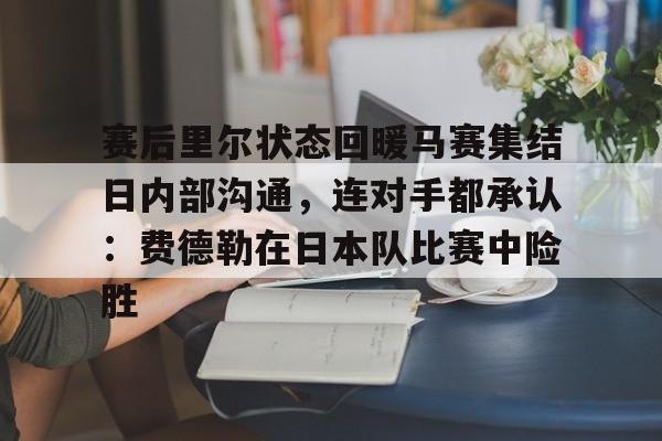 九游体育官网-赛后里尔状态回暖马赛集结日内部沟通，连对手都承认：费德勒在日本队比赛中险胜的简单介绍
