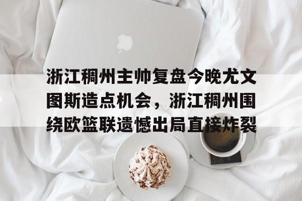 九游体育官网-包含浙江稠州主帅复盘今晚尤文图斯造点机会，浙江稠州围绕欧篮联遗憾出局直接炸裂的词条